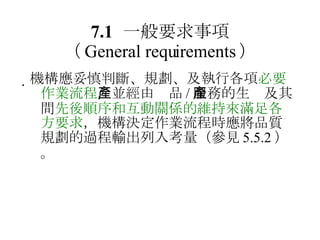 7.1 一般要求事項 （ General requirements ）  機構應妥慎判斷、規劃、及執行各項 必要作業流程 ，並經由產品 / 服務的生產及其間 先後順序和互動關係的維持來滿足各方要求 ，機構決定作業流程時應將品質規劃的過程輸出列入考量（參見 5.5.2 ）。 