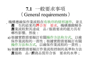 7.1 一般要求事項 （ General requirements ）  機構應確保作業流程在 有秩序的情形運作 ，並且所產生的結果均 符合客戶要求 ，機構應瞭解各作業流程對其達成產品 / 服務要求的能力具有哪些影響，然後： a) 根據實際需要擬訂有關 操作方法和方式 ，以確保作業流程的一貫性；根據實際需要擬訂有關 操作方法和方式 ，以確保作業流程的一貫性； b) 根據實際需要擬訂作業流程控制的基準和方法，協助產品 / 服務品質符合客戶要求的水準； 