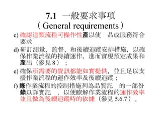 7.1 一般要求事項 （ General requirements ） c) 確認這類流程可操作性 ，以使產品或服務符合要求 d) 研訂測量、監督、和後續追蹤安排措施，以確保作業流程的持續運作，進而實現預定成果和產出（參見 8 ）； e) 確保 所需要的資訊都能如實提供 ，並且足以支援作業流程的運作效率及後續追蹤； f) 將作業流程的控制措施列為品質記錄的一部份加以詳實記錄，以便瞭解作業流程的 運作效率並且做為後續追蹤時的依據 （參見 5.6.7 ）。 