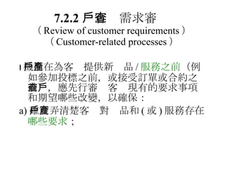 7.2.2 　客戶需求審查 （ Review of customer requirements ）   （ Customer-related processes ）  機構在為客戶提供新產品 / 服務之前 （例如參加投標之前，或接受訂單或合約之前），應先行審查客戶現有的要求事項和期望哪些改變，以確保： a) 確實弄清楚客戶對產品和 ( 或 ) 服務存在 哪些要求 ； 