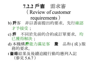 7.2.2 　客戶需求審查 （ Review of customer requirements ） b) 對客戶非以書面提出的要求，先行 確認才予接受 ；   c) 客戶不同於先前的合約或訂單要求， 均已獲得解決 ； d) 本機構 有能力滿足客戶 對產品和 ( 或 ) 服務的要求。  審查結果及後續追蹤行動均應列入記錄（參見 5.6.7 ） 