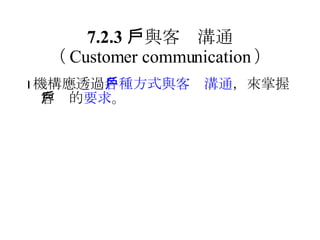 7.2.3 　與客戶溝通 （ Customer communication ）  機構應透過 各種方式與客戶溝通 ，來掌握客戶的 要求 。 