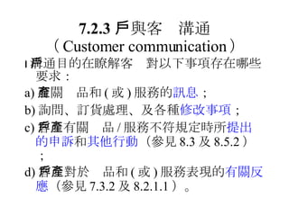 7.2.3 　與客戶溝通 （ Customer communication ）  溝通目的在瞭解客戶對以下事項存在哪些要求： a) 有關產品和 ( 或 ) 服務的 訊息 ； b) 詢問、訂貨處理、及各種 修改事項 ； c) 客戶有關產品 / 服務不符規定時所 提出的申訴 和 其他行動 （參見 8.3 及 8.5.2 ）； d) 客戶對於產品和 ( 或 ) 服務表現的 有關反應 （參見 7.3.2 及 8.2.1.1 ）。 