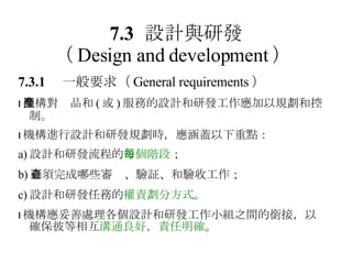 7.3 設計與研發 （ Design and development ）   7.3.1 　一般要求 （ General requirements ）  機構對產品和 ( 或 ) 服務的設計和研發工作應加以規劃和控制。  機構進行設計和研發規劃時，應涵蓋以下重點： a) 設計和研發流程的 每個階段 ； b) 必須完成哪些審查、驗証、和驗收工作； c) 設計和研發任務的 權責劃分方式 。  機構應妥善處理各個設計和研發工作小組之間的銜接，以確保彼等相互 溝通良好，責任明確 。 
