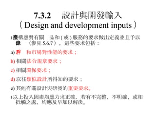 7.3.2 　設計與開發輸入 （ Design and development inputs ）  機構應對有關產品和 ( 或 ) 服務的要求做出定義並且予以記錄（參見 5.6.7 ），這些要求包括： a) 客戶和市場對性能的要求； b) 相關 法令規章要求； c) 相關 環保要求； d) 以往 類似設計 所得知的要求； e) 其他有關設計與研發的 重要要求。  以上投入因素均應力求正確，若有不完整、不明確、或相抵觸之處，均應及早加以解決。 