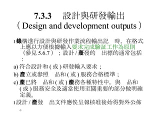 7.3.3 　設計與研發輸出 （ Design and development outputs ）  機構進行設計與研發作業流程輸出記錄時，在格式上應以方便根據輸入 要求完成驗証工作為原則 （參見 5.6.7 ）；設計 / 研發的產出標的通常包括： a) 符合設計和 ( 或 ) 研發輸入要求； b) 訂立或參照產品和 ( 或 ) 服務合格標準； c) 業已將產品和 ( 或 ) 服務各種特性中，與產品和 ( 或 ) 服務安全及適當使用至關重要的部分做明確定義。  設計 / 研發產出文件應俟呈報核准後始得對外公佈。 