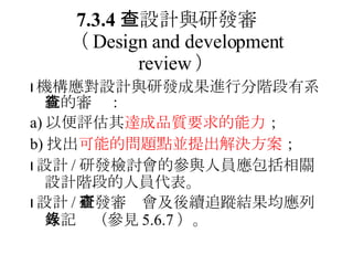 7.3.4 　設計與研發審查 （ Design and development review ）  機構應對設計與研發成果進行分階段有系統的審查： a) 以便評估其 達成品質要求的能力 ； b) 找出 可能的問題點並提出解決方案 ；  設計 / 研發檢討會的參與人員應包括相關設計階段的人員代表。  設計 / 研發審查會及後續追蹤結果均應列入記錄（參見 5.6.7 ）。 