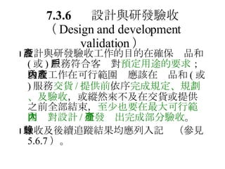 7.3.6 設計與研發驗收 （ Design and development validation ）  設計與研發驗收工作的目的在確保產品和 ( 或 ) 服務符合客戶對 預定用途的要求 ；驗收工作在可行範圍內應該在產品和 ( 或 ) 服務 交貨 / 提供前 依序 完成規定、規劃、及驗收 ，或縱然來不及在交貨或提供之前全部結束， 至少也要在最大可行範圍內對設計 / 研發產出完成部分驗收 。  驗收及後續追蹤結果均應列入記錄（參見 5.6.7 ）。 