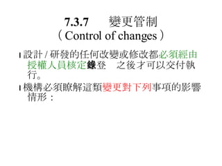 7.3.7 變更管制 （ Control of changes ）  設計 / 研發的任何改變或修改都 必須經由授權人員核定 並登錄之後才可以交付執行。  機構必須瞭解這類 變更對下列 事項的影響情形： 