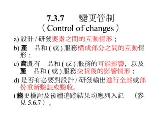 a) 設計 / 研發 要素之間的互動情形 ； b) 新產品和 ( 或 ) 服務 構成部分之間的互動 情形； c) 對既有產品和 ( 或 ) 服務的 可能影響 ，以及對產品和 ( 或 ) 服務 交貨後的影響情形 ； d) 是否有必要對設計 / 研發輸出 進行全部 或 部份重新驗証或驗收。  變更檢討及後續追蹤結果均應列入記錄（參見 5.6.7 ）。 7.3.7 變更管制 （ Control of changes ） 