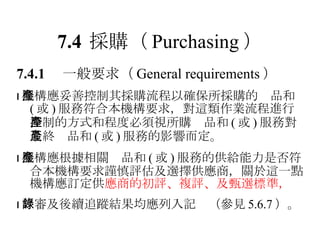 7.4 採購 （ Purchasing ） 7.4.1 　一般要求 （ General requirements ）  機構應妥善控制其採購流程以確保所採購的產品和 ( 或 ) 服務符合本機構要求，對這類作業流程進行控制的方式和程度必須視所購產品和 ( 或 ) 服務對最終產品和 ( 或 ) 服務的影響而定。  機構應根據相關產品和 ( 或 ) 服務的供給能力是否符合本機構要求謹慎評估及選擇供應商，關於這一點機構應訂定供 應商的初評、複評、及甄選標準，  評審及後續追蹤結果均應列入記錄（參見 5.6.7 ）。 