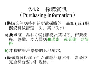 7.4.2 　採購資訊 （ Purchasing information ）  採購文件應將有關所欲採購的產品和 ( 或 ) 服務資料做清楚說明，其中例如： a) 要求該產品和 ( 或 ) 服務及其程序、作業流程、設備、及人員應 通過審查或具備一定資格 b) 本機構管理階層的其他要求。  機構簽發採購文件之前應注意文件內容是否完全符合要求和規格。 
