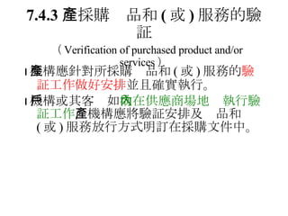 7.4.3 　採購產品和 ( 或 ) 服務的驗証   （ Verification of purchased product and/or services ）  機構應針對所採購產品和 ( 或 ) 服務的 驗証工作做好安排 並且確實執行。  機構或其客戶如 欲在供應商場地內執行驗証工作 ，機構應將驗証安排及產品和 ( 或 ) 服務放行方式明訂在採購文件中。 