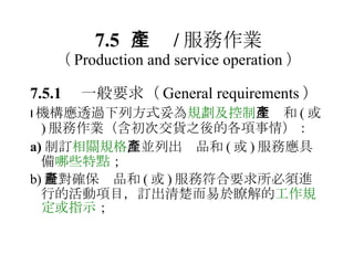 7.5 生產 / 服務作業 （ Production and service operation ） 7.5.1 　一般要求 （ General requirements ）  機構應透過下列方式妥為 規劃及控制 生產和 ( 或 ) 服務作業（含初次交貨之後的各項事情）： a) 制訂 相關規格 ，並列出產品和 ( 或 ) 服務應具備 哪些特點 ； b) 針對確保產品和 ( 或 ) 服務符合要求所必須進行的活動項目，訂出清楚而易於瞭解的 工作規定或指示 ； 