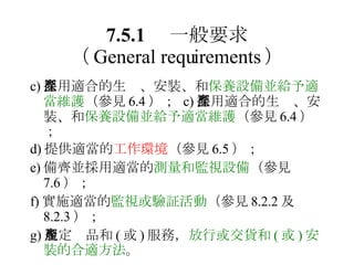 7.5.1 　一般要求 （ General requirements ） c) 採用適合的生產、安裝、和 保養設備並給予適當維護 （參見 6.4 ）；  c) 採用適合的生產、安裝、和 保養設備並給予適當維護 （參見 6.4 ）； d) 提供適當的 工作環境 （參見 6.5 ）； e) 備齊並採用適當的 測量和監視設備 （參見 7.6 ）； f) 實施適當的 監視或驗証活動 （參見 8.2.2 及 8.2.3 ）； g) 規定產品和 ( 或 ) 服務， 放行或交貨和 ( 或 ) 安裝的合適方法 。 