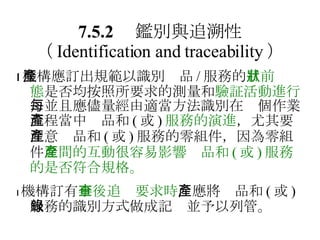 7.5.2 　鑑別與追溯性 （ Identification and traceability ）  機構應訂出規範以識別產品 / 服務的 目前狀態 是否均按照所要求的測量和 驗証活動進行 ，並且應儘量經由適當方法識別在每個作業流程當中產品和 ( 或 ) 服務的演進 ，尤其要注意產品和 ( 或 ) 服務的零組件，因為零組件 之間的互動很容易影響產品和 ( 或 ) 服務的是否符合規格。  機構訂有 事後追查要求時 ，應將產品和 ( 或 ) 服務的識別方式做成記錄並予以列管。 