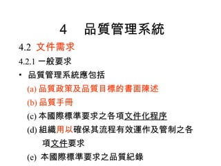 ４　品質管理系統 4.2  文件需求 4.2.1 一般要求 品質管理系統應包括 (a) 品質政策及品質目標的書面陳述 (b) 品質手冊 (c) 本國際標準要求之各項 文件化程序 (d) 組織 用以 確保其流程有效運作及管制之各 項 文件 要求 (e)  本國際標準要求之品質紀錄 
