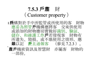 7.5.3 　客戶財產 （ Customer property ）  機構對於手中所監管或所使用的客戶財物 應妥為照管 ；機構應將客戶交來供使用或添加的財物應切實做好 識別、驗証、儲存、和維護工作 ，若發現客戶財物有所遺失、毀損、或不堪使用之情形，應加以記錄 並且通報客戶 （參見 7.2.3 ）。  註：機密資訊及智慧財產亦屬客戶財物的一部份。 