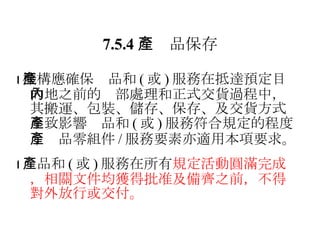7.5.4 　產品保存  機構應確保產品和 ( 或 ) 服務在抵達預定目的地之前的內部處理和正式交貨過程中，其搬運、包裝、儲存、保存、及交貨方式不致影響產品和 ( 或 ) 服務符合規定的程度；產品零組件 / 服務要素亦適用本項要求。  產品和 ( 或 ) 服務在所有 規定活動圓滿完成，相關文件均獲得批准及備齊之前，不得對外放行或交付。 
