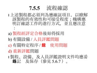 7.5.5 　流程確認  上述製程都必須列為應確証項目，以瞭解該製程的有效性和可接受程度；機構應明訂確認工作的進行方式，並且應注意： a) 製程經評定合格 後始得採用 b) 有關設備 / 人員評鑑問題 c) 有關特定程序 / 記錄使用問題 d) 重新評鑑 問題  製程、設備、及人員評鑑證明文件均應妥為記錄及保存（參見 5.6.7 ）。 