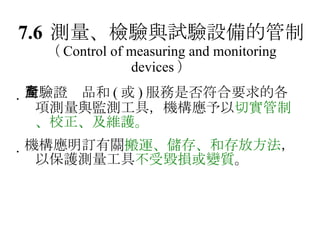 7.6 測量、檢驗與試驗設備的管制 （ Control of measuring and monitoring devices ）  對驗證產品和 ( 或 ) 服務是否符合要求的各項測量與監測工具，機構應予以 切實管制、校正、及維護。  機構應明訂有關 搬運、儲存、和存放方法 ，以保護測量工具 不受毀損或變質 。 