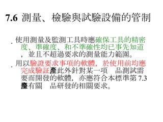 7.6 測量、檢驗與試驗設備的管制  使用測量及監測工具時應 確保工具的精密度、準確度、和不準確性均已事先知道 ，並且不超過要求的測量能力範圍。  用以 驗證要求事項的軟體，於使用前均應完成驗証 ，此外針對某一項產品測試需要而開發的軟體，亦應符合本標準第 7.3 條有關產品研發的相關要求。 