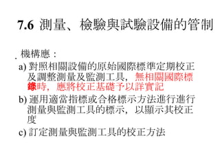 7.6 測量、檢驗與試驗設備的管制  機構應： a) 對照相關設備的原始國際標準定期校正及調整測量及監測工具， 無相關國際標準時，應將校正基礎予以詳實記錄 b) 運用適當指標或合格標示方法進行進行測量與監測工具的標示，以顯示其校正度 c) 訂定測量與監測工具的校正方法 