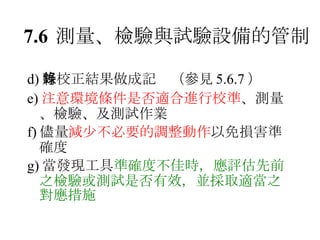 7.6 測量、檢驗與試驗設備的管制 d) 將校正結果做成記錄（參見 5.6.7 ） e) 注意環境條件是否適合進行校準 、測量、檢驗、及測試作業 f) 儘量 減少不必要的調整動作 以免損害準確度 g) 當發現工具 準確度不佳時，應評估先前之檢驗或測試是否有效，並採取適當之對應措施 
