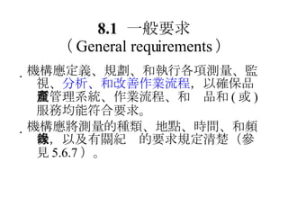 8.1 一般要求 （ General requirements ）  機構應定義、規劃、和執行各項測量、監視、 分析、和改善作業流程 ，以確保品質管理系統、作業流程、和產品和 ( 或 ) 服務均能符合要求。  機構應將測量的種類、地點、時間、和頻次，以及有關紀錄的要求規定清楚（參見 5.6.7 ）。 