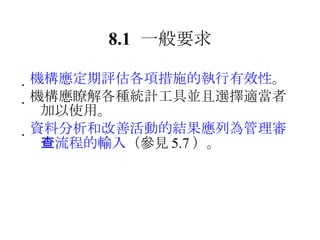 8.1 一般要求  機構應定期評估各項措施的執行有效性 。  機構應瞭解各種統計工具並且選擇適當者加以使用。  資料分析和改善活動的結果應列為管理審查流程的輸入 （參見 5.7 ）。 