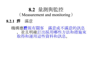8.2 量測與監控 （ Measurement and monitoring ） 8.2.1  客戶滿意  機構應 監視有關客戶滿意或不滿意的訊息 ，並且明確 訂出採用哪些方法和措施來取得和運用這些資料和訊息 。 