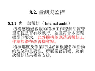 8.2. 量測與監控 8.2.2  　內部稽核 （ Internal audit ）  機構應透過客觀的稽核工作瞭解品質管理系統是否有效執行，並且符合本國際標準的要求， 此外機構並應透過稽核工作掌握潛在改善機會點。  稽核進度及作業時程必須根據各項活動的地位和重要性、所屬業務領域、及前次稽核結果妥為安排， 