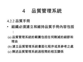 ４　品質管理系統 4.2.2 品質手冊 組織必須建立和維持品質手冊內容包括： (a) 品質管理系統的範圍包括任何刪減的細節和理由 (b) 建立品質管理系統書面化程序或其參考之處 (c) 陳述品質管理系統過程間的相互關係 