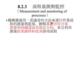 8.2.3 　流程量測與監控 （ Measurement and monitoring of processes ）  機構應運用一套適當的方法來進行作業流程的測量與監視，瞭解其 是否符合客戶需要和持續達成其預定目的 ，並且利用測量 結果維持和改善 該項流程 