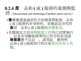 8.2.4 　產品和 ( 或 ) 服務的量測與監控 （ Measurement and monitoring of product and/or service ）  機構應透過適當的方法測量與監視產品和 ( 或 ) 服務的各項特性，並確認是否均符合該產品和 ( 或 ) 服務的 有關要求 。  有關規定之 測量與監視工作 均已切實執行，以及各項驗收標準均已符合的各項證明資料應予以記錄，該項紀錄應列明產品和 ( 或 ) 服務放行的 授權責任由何人負擔 。 