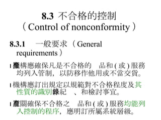 8.3 不合格的控制 （ Control of nonconformity ） 8.3.1 　一般要求 （ General requirements ）  機構應確保凡是不合格的產品和 ( 或 ) 服務均列入管制，以防移作他用或不當交貨。  機構應訂出規定以規範對不合格程度及 其性質的識別 、紀錄、和檢討事宜。  有關確保不合格之產品和 ( 或 ) 服務 均能列入控制的程序 ，應明訂所屬系統層級。 