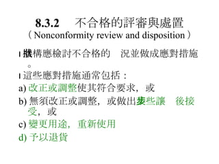 8.3.2 　不合格的評審與處置 （ Nonconformity review and disposition ）  機構應檢討不合格的狀況並做成應對措施。  這些應對措施通常包括： a) 改正或調整 使其符合要求，或 b) 無須改正或調整，或做出 某些讓步後接受 ，或 c) 變更用途，重新使用 d) 予以退貨 