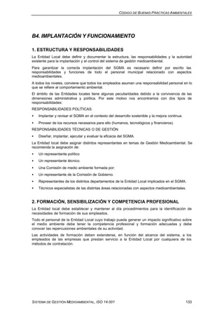 CÓDIGO DE BUENAS PRÁCTICAS AMBIENTALES
SISTEMA DE GESTIÓN MEDIOAMBIENTAL, ISO 14.001 133
B4. IMPLANTACIÓN Y FUNCIONAMIENTO
1. ESTRUCTURA Y RESPONSABILIDADES
La Entidad Local debe definir y documentar la estructura, las responsabilidades y la autoridad
existente para la implantación y el control del sistema de gestión medioambiental.
Para garantizar la correcta implantación del SGMA es necesario definir por escrito las
responsabilidades y funciones de todo el personal municipal relacionado con aspectos
medioambientales.
A todos los niveles, conviene que todos los empleados asuman una responsabilidad personal en lo
que se refiere al comportamiento ambiental.
El ámbito de las Entidades locales tiene algunas peculiaridades debido a la convivencia de las
dimensiones administrativa y política. Por este motivo nos encontramos con dos tipos de
responsabilidades:
RESPONSABILIDADES POLÍTICAS:
• Implantar y revisar el SGMA en el contexto del desarrollo sostenible y la mejora continua.
• Proveer de los recursos necesarios para ello (humanos, tecnológicos y financieros).
RESPONSABILIDADES TÉCNICAS O DE GESTIÓN
• Diseñar, implantar, ejecutar y evaluar la eficacia del SGMA.
La Entidad local debe asignar distintos representantes en temas de Gestión Medioambiental. Se
recomienda la asignación de:
• Un representante político
• Un representante técnico.
• Una Comisión de medio ambiente formada por:
• Un representante de la Comisión de Gobierno.
• Representantes de los distintos departamentos de la Entidad Local implicados en el SGMA.
• Técnicos especialistas de las distintas áreas relacionadas con aspectos medioambientales.
2. FORMACIÓN, SENSIBILIZACIÓN Y COMPETENCIA PROFESIONAL
La Entidad local debe establecer y mantener al día procedimientos para la identificación de
necesidades de formación de sus empleados.
Todo el personal de la Entidad Local cuyo trabajo pueda generar un impacto significativo sobre
el medio ambiente debe tener la competencia profesional y formación adecuadas y debe
conocer las repercusiones ambientales de su actividad.
Las actividades de formación deben extenderse, en función del alcance del sistema, a los
empleados de las empresas que prestan servicio a la Entidad Local por cualquiera de los
métodos de contratación.
 
