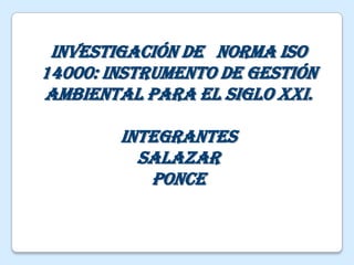 Investigación de   Norma ISO 14000: Instrumento de Gestión Ambiental para el siglo XXI.  Integrantes Salazar  Ponce 