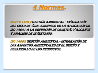 4 Normas.ISO/TR 14049 Gestión ambiental - Evaluación del ciclo de vida. Ejemplos de la aplicación de ISO 14041 a la definición de objetivo y alcance y análisis de inventario.ISO 14062 Gestión ambiental - Integración de los aspectos ambientales en el diseño y desarrollo de los productos.