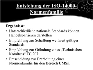 Entstehung der ISO-14000-
            Normenfamilie

Ergebnisse:
• Unterschiedliche nationale Standards können
  Handelsbarrieren darstellen
• Empfehlung zur Schaffung weltweit gültiger
  Standards
• Empfehlung zur Gründung eines „Technischen
  Komitees“ TC 207
• Entscheidung zur Erarbeitung einer
  Normenfamilie für den Bereich UMSs.
 