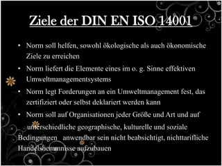 Ziele der DIN EN ISO 14001
• Norm soll helfen, sowohl ökologische als auch ökonomische
  Ziele zu erreichen
• Norm liefert die Elemente eines im o. g. Sinne effektiven
  Umweltmanagementsystems
• Norm legt Forderungen an ein Umweltmanagement fest, das
  zertifiziert oder selbst deklariert werden kann
• Norm soll auf Organisationen jeder Größe und Art und auf
  unterschiedliche geographische, kulturelle und soziale
Bedingungen anwendbar sein nicht beabsichtigt, nichttarifliche
Handelshemmnisse aufzubauen
 