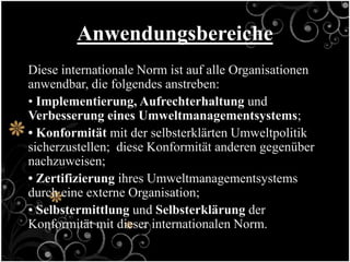 Anwendungsbereiche
Diese internationale Norm ist auf alle Organisationen
anwendbar, die folgendes anstreben:
• Implementierung, Aufrechterhaltung und
Verbesserung eines Umweltmanagementsystems;
• Konformität mit der selbsterklärten Umweltpolitik
sicherzustellen; diese Konformität anderen gegenüber
nachzuweisen;
• Zertifizierung ihres Umweltmanagementsystems
durch eine externe Organisation;
• Selbstermittlung und Selbsterklärung der
Konformität mit dieser internationalen Norm.
 