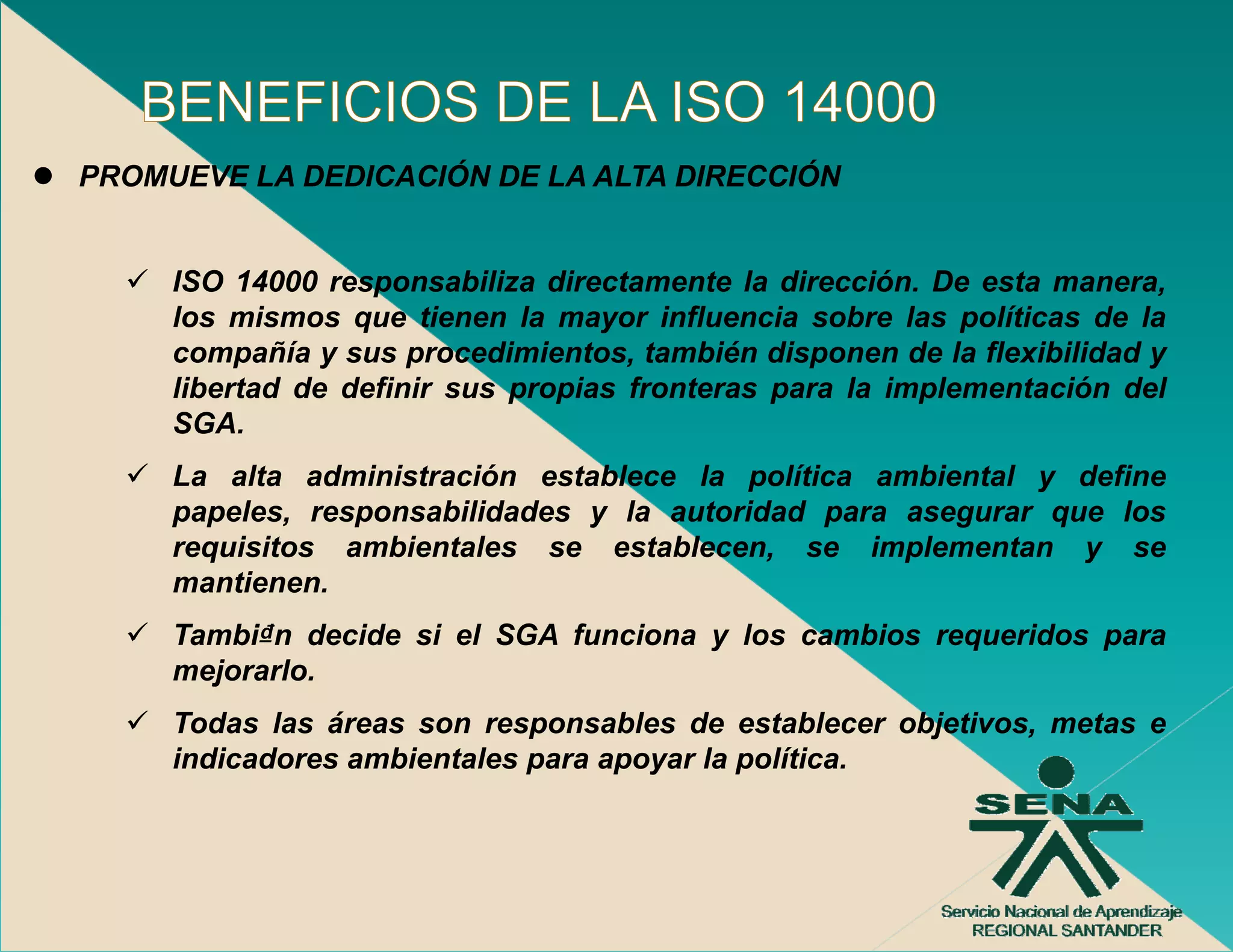 PROMUEVE LA DEDICACIÓN DE LA ALTA DIRECCIÓN


     ISO 14000 responsabiliza directamente la dirección. De esta manera,
     los mismos que tienen la mayor influencia sobre las políticas de la
     compañía y sus procedimientos también disponen de la flexibilidad y
                      procedimientos,
     libertad de definir sus propias fronteras para la implementación del
     SGA.
     La alta administración establece la política ambiental y define
     papeles, responsabilidades y la autoridad para asegurar que los
     requisitos ambientales se establecen, se implementan y se
     mantienen.
     Tambi₫n decide si el SGA funciona y los cambios requeridos para
     mejorarlo.
     Todas l
     T d    las á
                áreas son responsables d establecer objetivos, metas e
                                   bl   de    t bl    bj ti      t
     indicadores ambientales para apoyar la política.
 