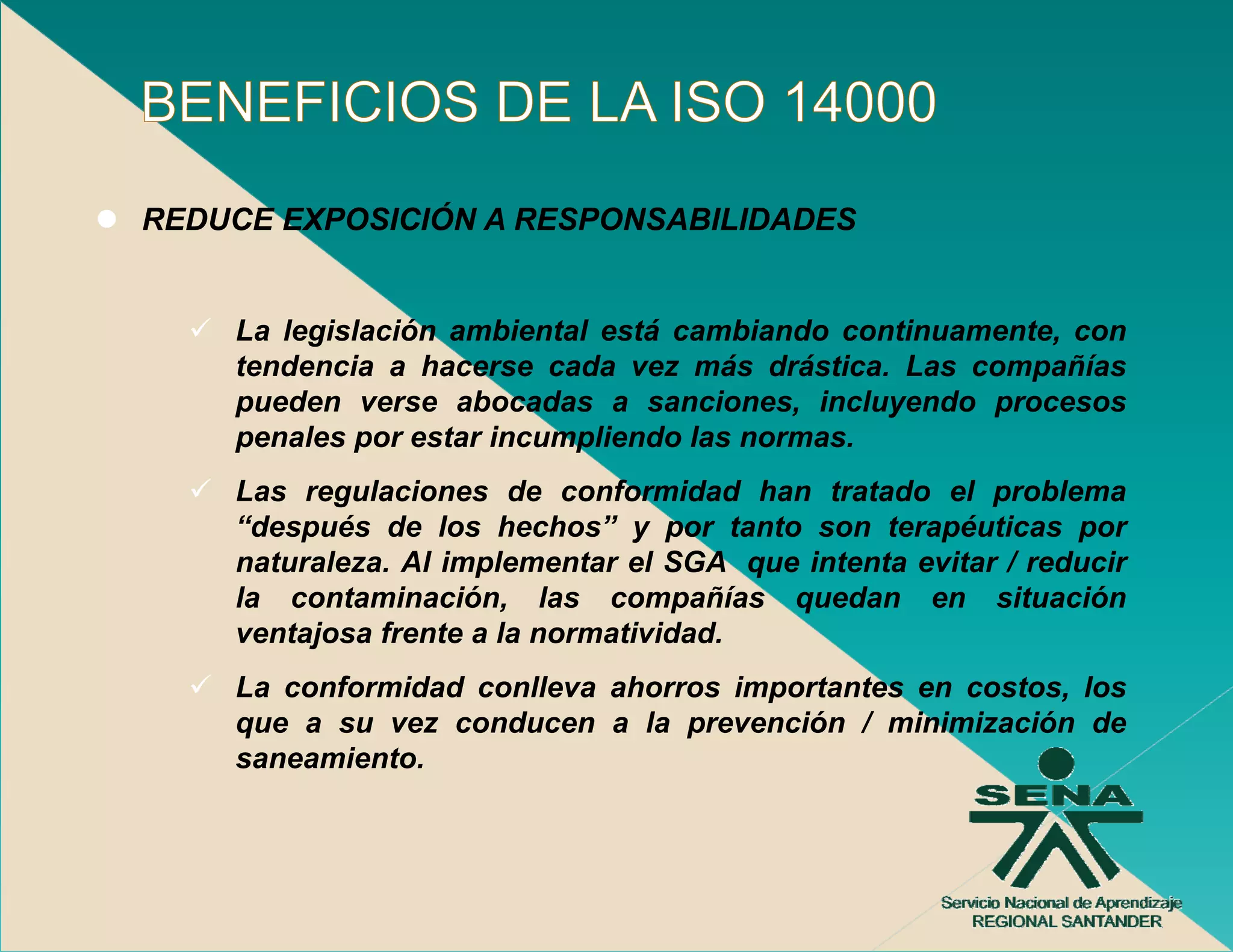 REDUCE EXPOSICIÓN A RESPONSABILIDADES


    La legislación ambiental está cambiando continuamente, con
    tendencia a h
    t d     i    hacerse cada vez más d á ti
                           d         á drástica. L
                                                 Las compañías
                                                          ñí
    pueden verse abocadas a sanciones, incluyendo procesos
    penales por estar incumpliendo las normas.
    Las regulaciones de conformidad han tratado el problema
    “después de los hechos” y por tanto son terapéuticas por
    naturaleza. Al implementar el SGA que intenta evitar / reducir
    la contaminación las compañías quedan en situación
        contaminación,
    ventajosa frente a la normatividad.
    La conformidad conlleva ahorros importantes en costos, los
    que a su vez conducen a l prevención / minimización d
                     d        la        ió      i i i  ió de
    saneamiento.
 