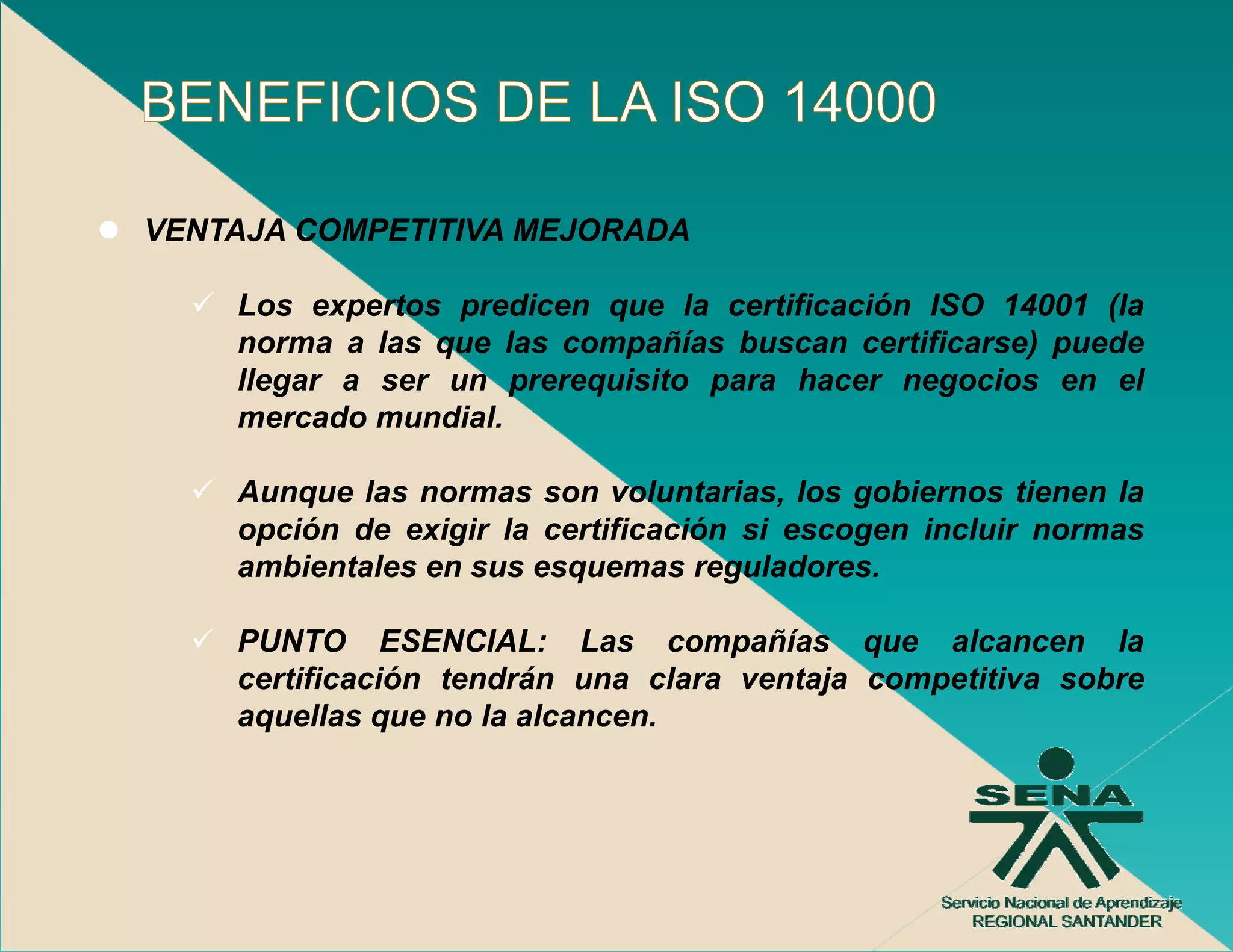VENTAJA COMPETITIVA MEJORADA

    Los expertos predicen que la certificación ISO 14001 (la
    norma a las que las compañías buscan certificarse) puede
                q          p                         ) p
    llegar a ser un prerequisito para hacer negocios en el
    mercado mundial.

    Aunque las normas son voluntarias, los gobiernos tienen la
    opción de exigir la certificación si escogen incluir normas
    ambientales en sus esquemas reguladores.

    PUNTO ESENCIAL: Las compañías que alcancen la
    certificación tendrán una clara ventaja competitiva sobre
    aquellas que no la alcancen
                       alcancen.
 