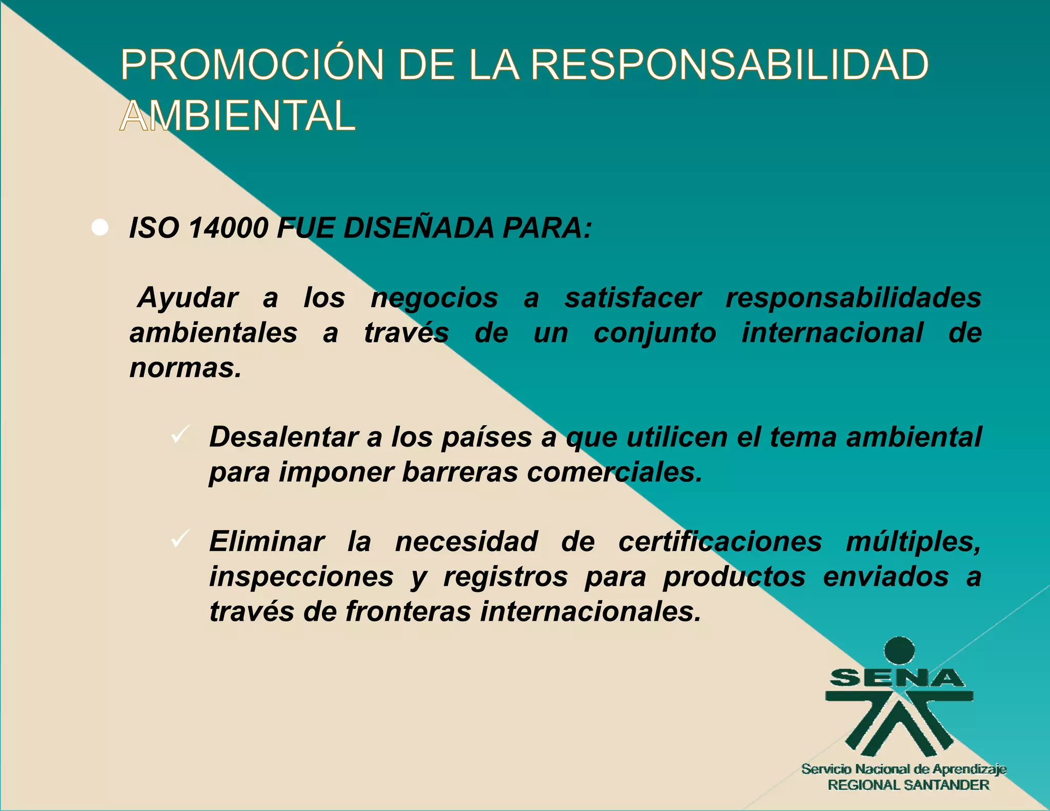 ISO 14000 FUE DISEÑADA PARA:

Ayudar a los negocios a satisfacer responsabilidades
ambientales a través de un conjunto internacional de
normas.

    Desalentar a los países a que utilicen el tema ambiental
    para imponer barreras comerciales.

    Eliminar la necesidad de certificaciones múltiples,
    inspecciones y registros para productos enviados a
    través de fronteras internacionales
                        internacionales.
 