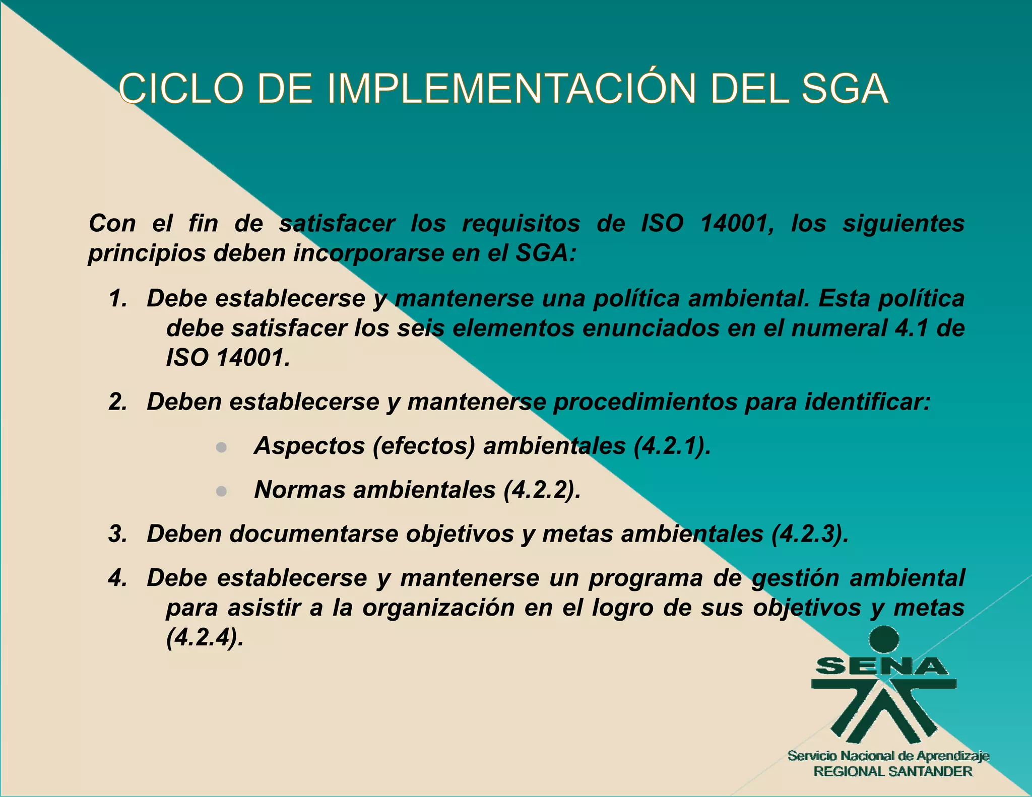 Con el fin de satisfacer los requisitos de ISO 14001, los siguientes
principios deben incorporarse en el SGA:
 1.
 1 Debe establecerse y mantenerse una política ambiental Esta política
                                               ambiental.
    debe satisfacer los seis elementos enunciados en el numeral 4.1 de
    ISO 14001.
 2.
 2 Deben establecerse y mantenerse procedimientos para identificar:
             Aspectos (efectos) ambientales (4.2.1).
             Normas ambientales (4.2.2).
              o as a b e ta es (      )
 3. Deben documentarse objetivos y metas ambientales (4.2.3).
 4. Debe establecerse y mantenerse un programa de gestión ambiental
     para asistir a la organización en el logro de sus objetivos y metas
                                 ó
     (4.2.4).
 