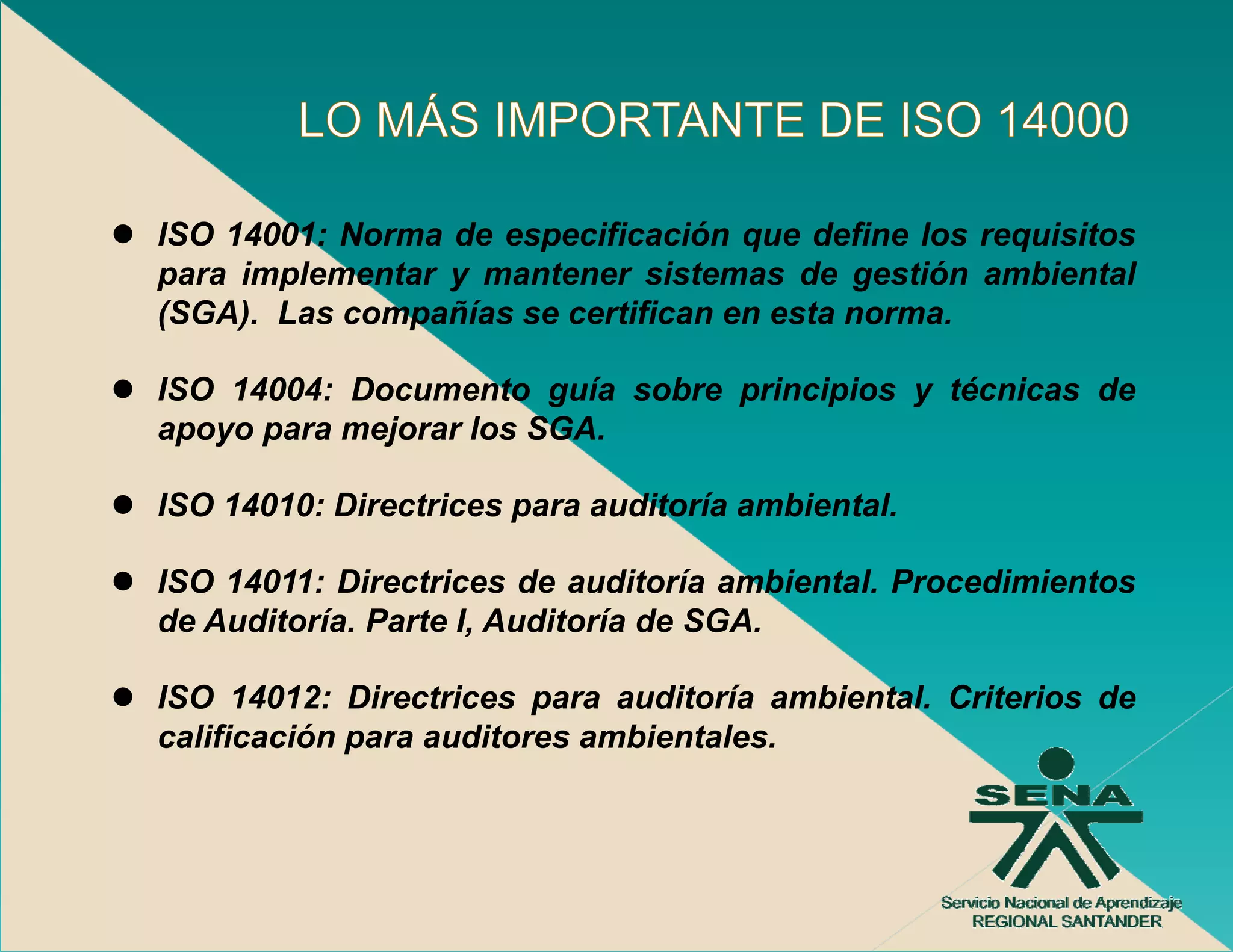 ISO 14001: Norma de especificación que define los requisitos
para implementar y mantener sistemas de gestión ambiental
(SGA). Las compañías se certifican en esta norma.

ISO 14004: Documento guía sobre principios y técnicas de
apoyo para mejorar los SGA.

ISO 14010: Directrices para auditoría ambiental.

ISO 14011: Directrices de auditoría ambiental. Procedimientos
de Auditoría. Parte I, Auditoría de SGA.

ISO 14012: Directrices para auditoría ambiental. Criterios de
                         p
calificación para auditores ambientales.
 