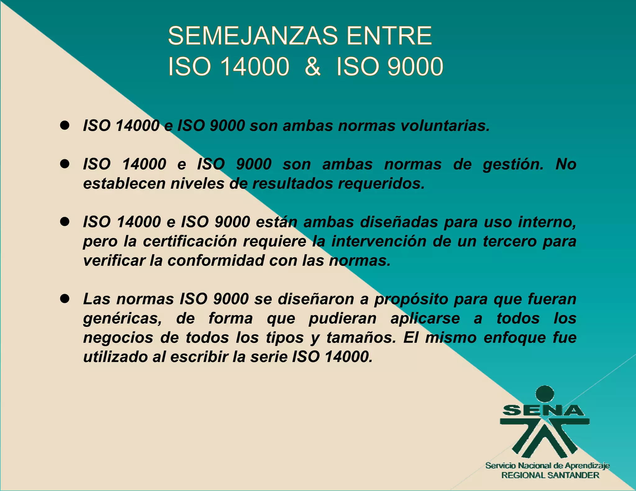 ISO 14000 e ISO 9000 son ambas normas voluntarias
                                      voluntarias.

ISO 14000 e ISO 9000 son ambas normas de gestión. No
establecen niveles de resultados requeridos
                                 requeridos.

ISO 14000 e ISO 9000 están ambas diseñadas para uso interno,
pero la certificación requiere la intervención de un tercero para
verificar la conformidad con las normas.

Las normas ISO 9000 se diseñaron a propósito para que fueran
                                          p p p   q
genéricas, de forma que pudieran aplicarse a todos los
negocios de todos los tipos y tamaños. El mismo enfoque fue
utilizado al escribir la serie ISO 14000.
 